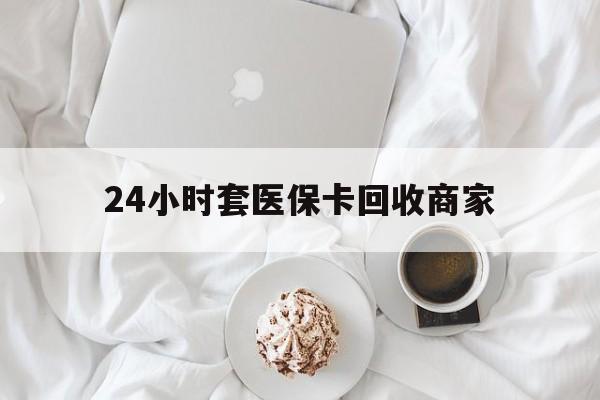 景德镇24小时套医保卡回收商家(24小时套医保卡回收商家会知道吗)
