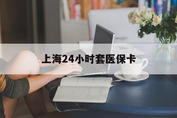 景德镇上海24小时套医保卡(上海套医保卡一般几个点)