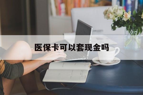 景德镇医保卡可以套现金吗(医保卡钱能套现吗)